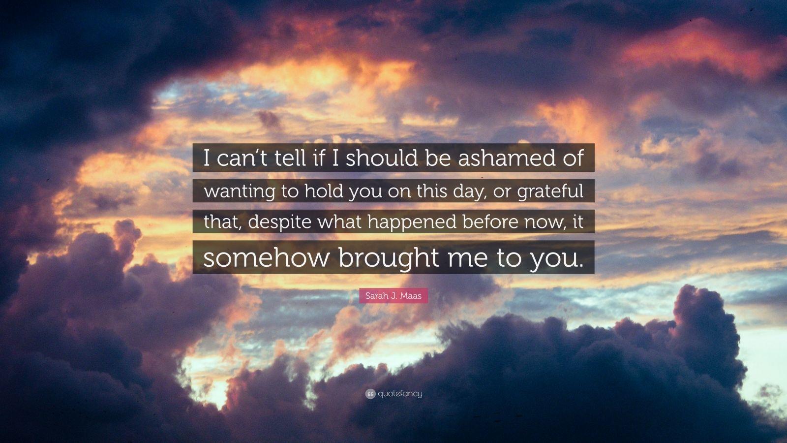 1600x900 Sarah J. Maas Quote: “I can't tell if I should be ashamed of wanting to hold you on this day, or grateful that, despite what happened before n.” (7 wallpaper)