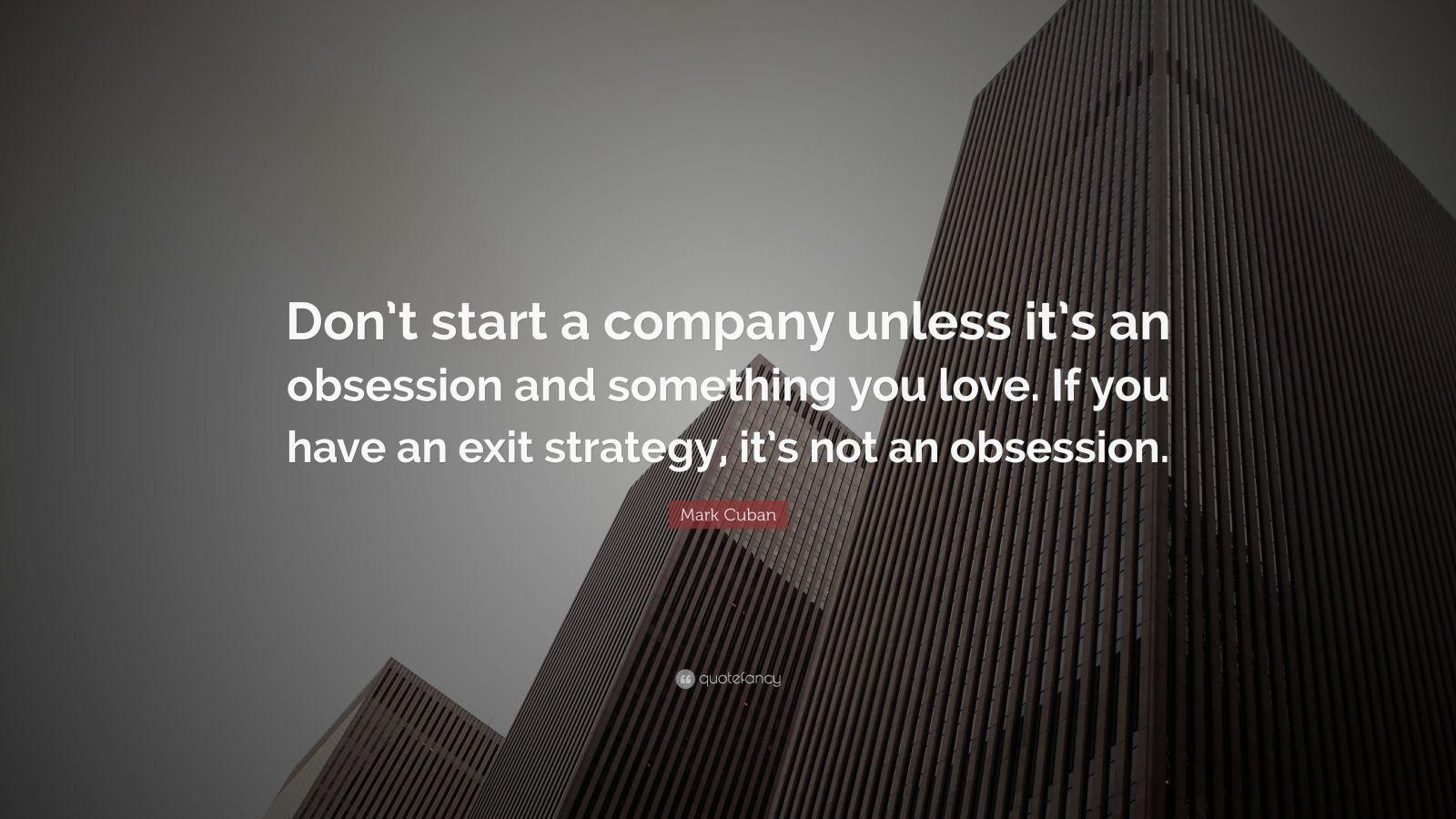 1600x900 Mark Cuban Quote: “Don't start a company unless it's an obsession and something you love. If you have an exit strategy, it's not an obsessi.”