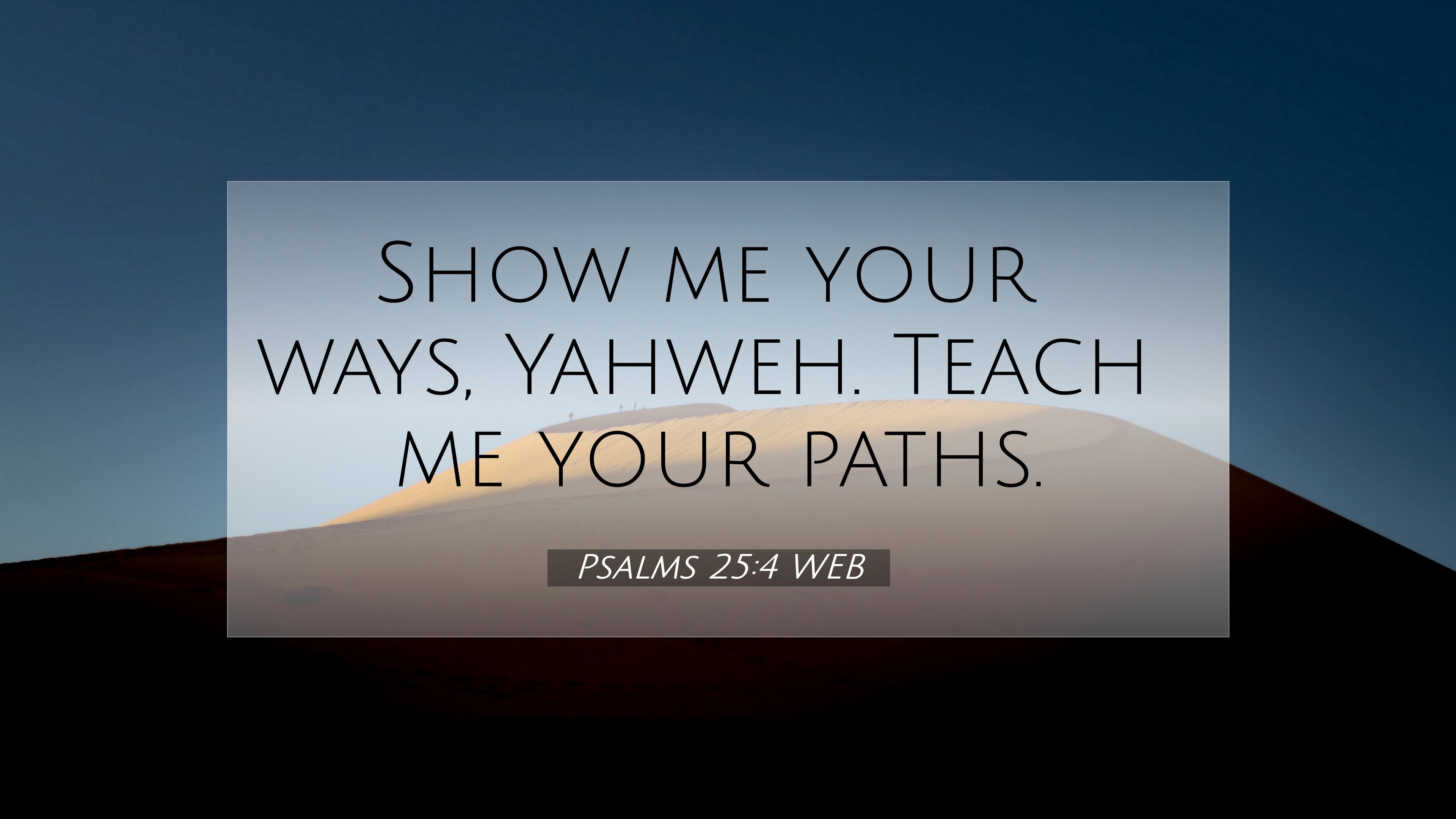 3840x2160 Free download Psalms 254 WEB 4K Wallpaper Show me your ways Yahweh Teach me [3840x2160] for your Desktop, Mobile & Tablet. Explore Psalm 25:4 Wallpaper. Psalm 23 Wallpaper, Psalm Wallpaper, Psalm 91 Wallpaper